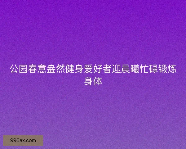 公园春意盎然健身爱好者迎晨曦忙碌锻炼身体
