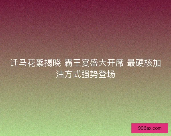 迁马花絮揭晓 霸王宴盛大开席 最硬核加油方式强势登场