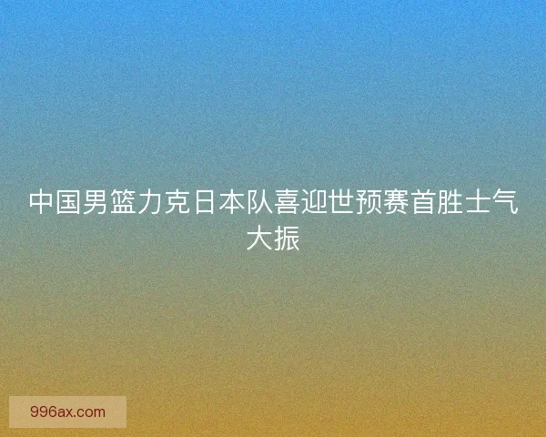 中国男篮力克日本队喜迎世预赛首胜士气大振