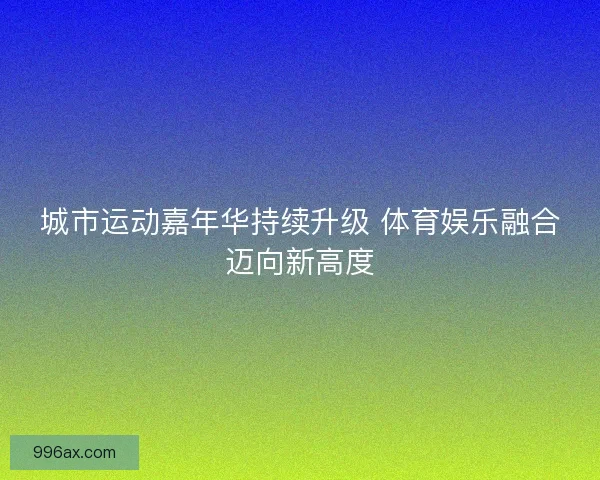 城市运动嘉年华持续升级 体育娱乐融合迈向新高度